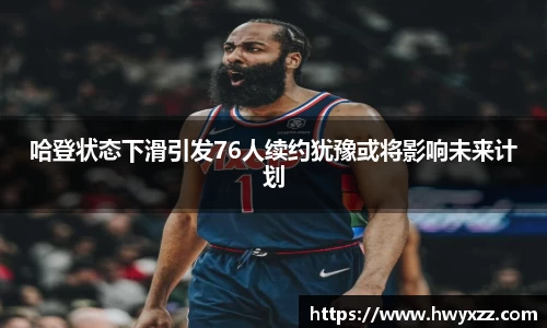 哈登状态下滑引发76人续约犹豫或将影响未来计划