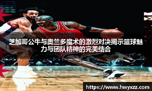 芝加哥公牛与奥兰多魔术的激烈对决揭示篮球魅力与团队精神的完美结合