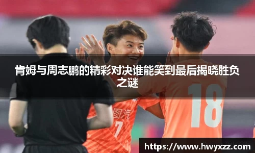 肯姆与周志鹏的精彩对决谁能笑到最后揭晓胜负之谜