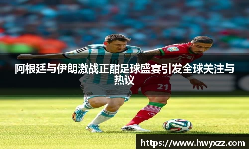 阿根廷与伊朗激战正酣足球盛宴引发全球关注与热议